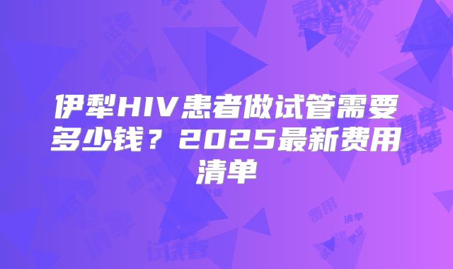 伊犁HIV患者做试管需要多少钱?2025最新费用清单