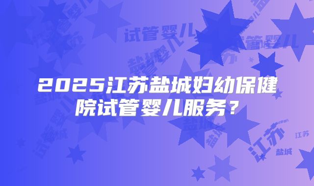 2025江苏盐城妇幼保健院试管婴儿服务？