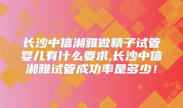 长沙中信湘雅做精子试管婴儿有什么要求,长沙中信湘雅试管成功率是多少！