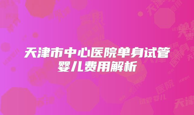 天津市中心医院单身试管婴儿费用解析