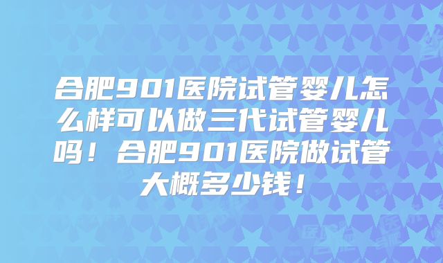 合肥901医院试管婴儿怎么样可以做三代试管婴儿吗！合肥901医院做试管大概多少钱！