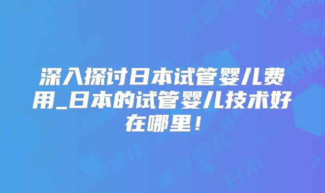 深入探讨日本试管婴儿费用_日本的试管婴儿技术好在哪里！