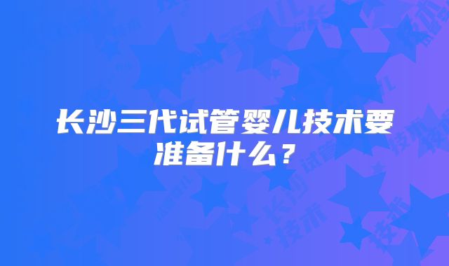 长沙三代试管婴儿技术要准备什么？