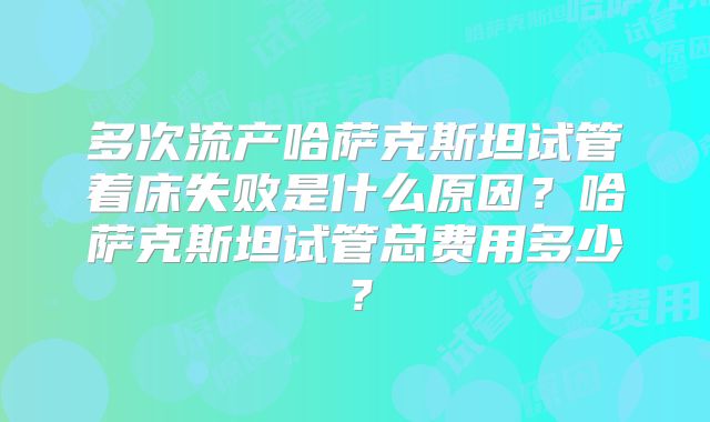 多次流产哈萨克斯坦试管着床失败是什么原因？哈萨克斯坦试管总费用多少？