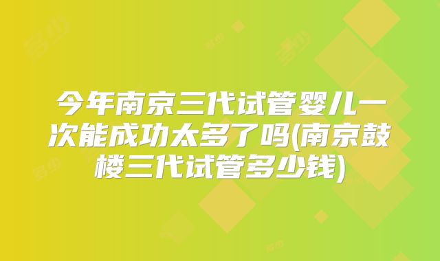 今年南京三代试管婴儿一次能成功太多了吗(南京鼓楼三代试管多少钱)