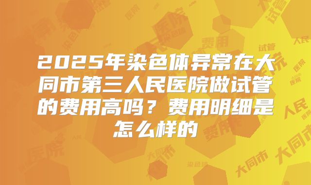 2025年染色体异常在大同市第三人民医院做试管的费用高吗?费用明细是怎么样的