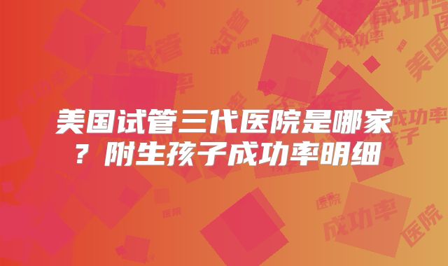 美国试管三代医院是哪家？附生孩子成功率明细