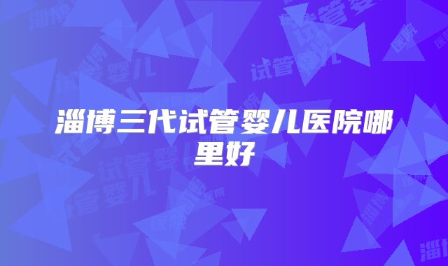 淄博三代试管婴儿医院哪里好