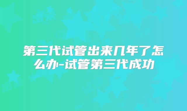 第三代试管出来几年了怎么办-试管第三代成功