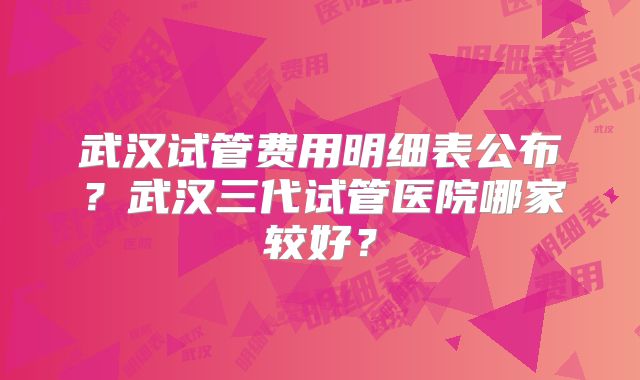 武汉试管费用明细表公布？武汉三代试管医院哪家较好？