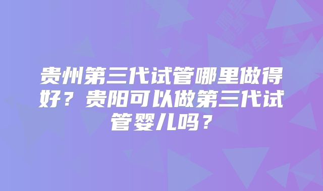 贵州第三代试管哪里做得好？贵阳可以做第三代试管婴儿吗？