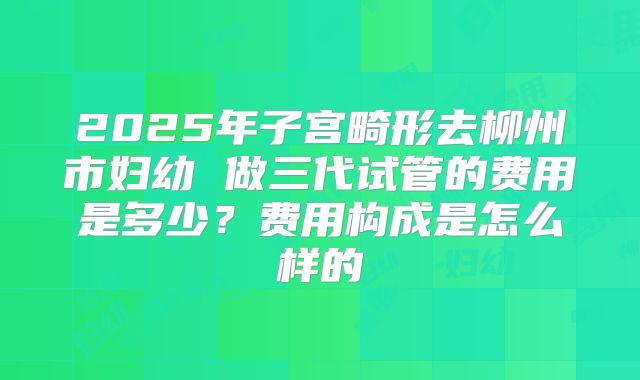 2025年子宫畸形去柳州市妇幼 做三代试管的费用是多少？费用构成是怎么样的
