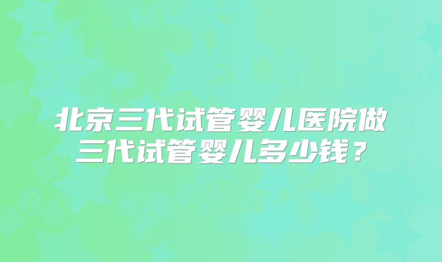 北京三代试管婴儿医院做三代试管婴儿多少钱？