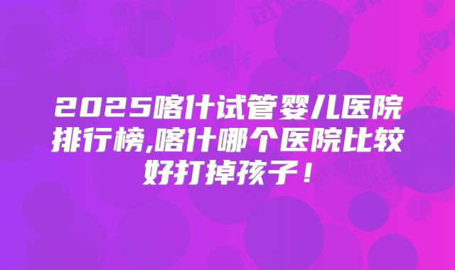 2025喀什试管婴儿医院排行榜,喀什哪个医院比较好打掉孩子！
