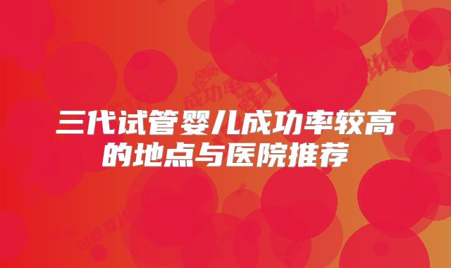 三代试管婴儿成功率较高的地点与医院推荐