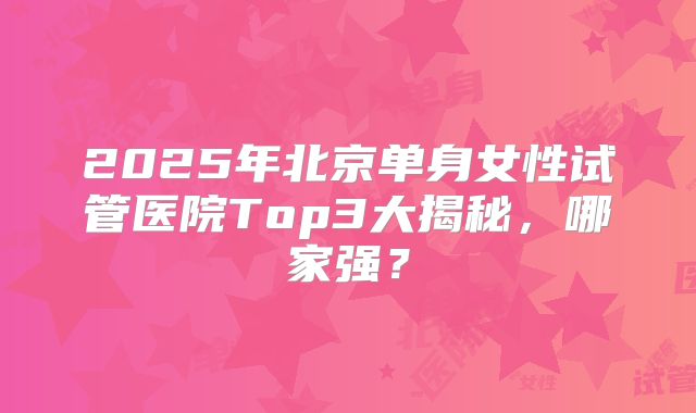 2025年北京单身女性试管医院Top3大揭秘，哪家强？