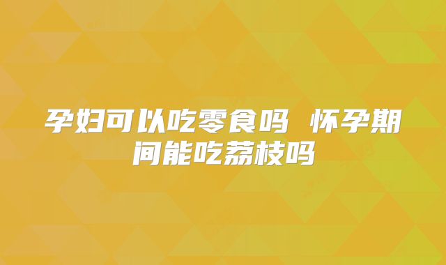 孕妇可以吃零食吗 怀孕期间能吃荔枝吗