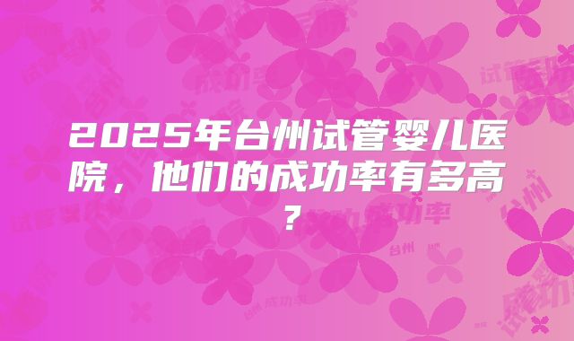 2025年台州试管婴儿医院，他们的成功率有多高？