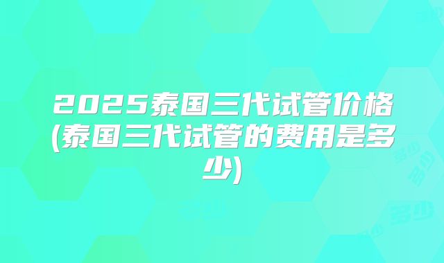 2025泰国三代试管价格(泰国三代试管的费用是多少)