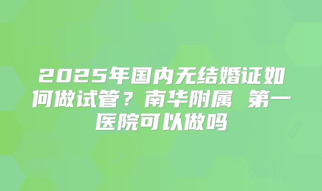 2025年国内无结婚证如何做试管？南华附属 第一医院可以做吗
