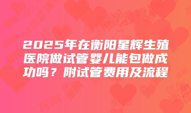 2025年在衡阳星辉生殖医院做试管婴儿能包做成功吗？附试管费用及流程