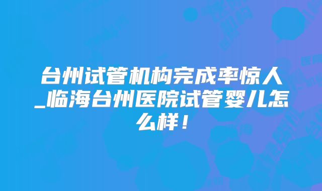 台州试管机构完成率惊人_临海台州医院试管婴儿怎么样!