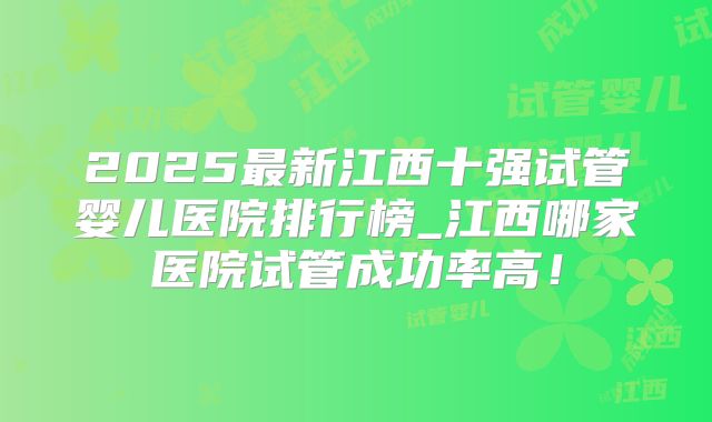 2025最新江西十强试管婴儿医院排行榜_江西哪家医院试管成功率高!
