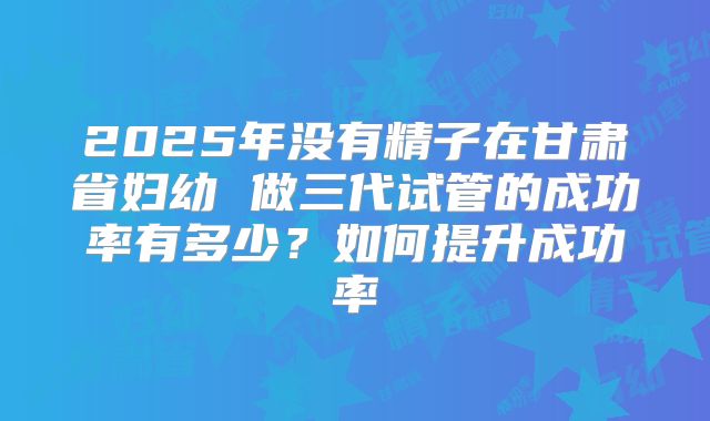 2025年没有精子在甘肃省妇幼 做三代试管的成功率有多少?如何提升成功率