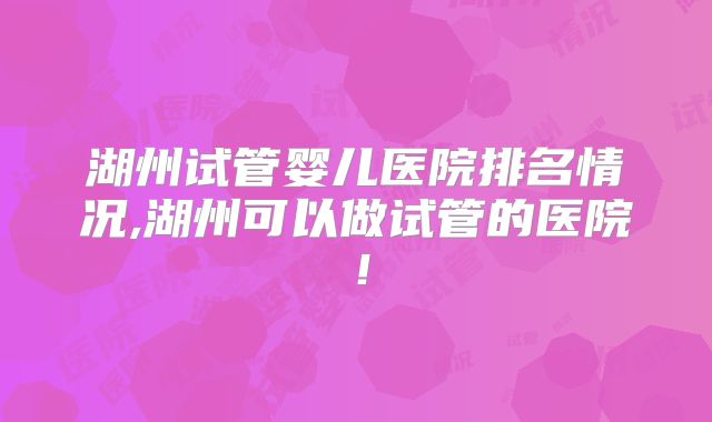 湖州试管婴儿医院排名情况,湖州可以做试管的医院!