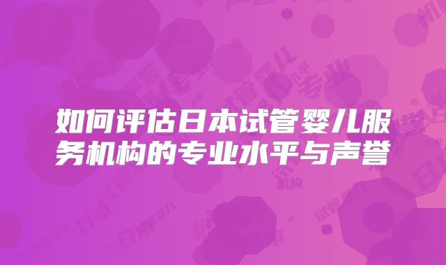 如何评估日本试管婴儿服务机构的专业水平与声誉