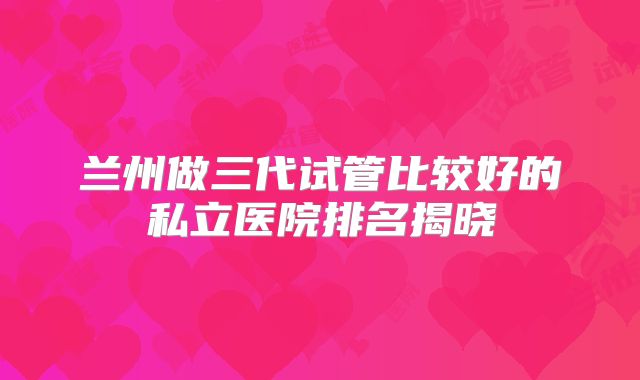 兰州做三代试管比较好的私立医院排名揭晓