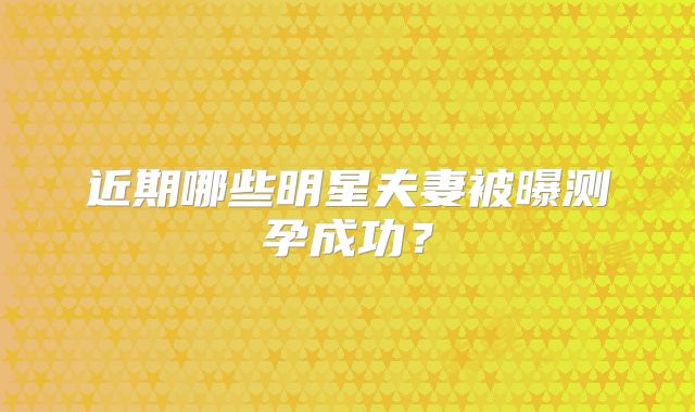 近期哪些明星夫妻被曝测孕成功？