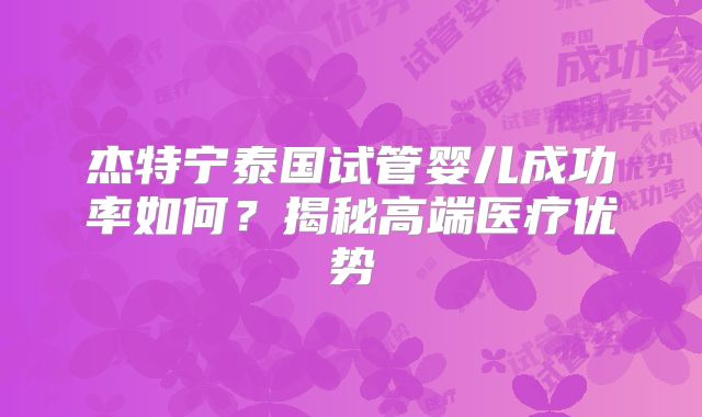 杰特宁泰国试管婴儿成功率如何？揭秘高端医疗优势