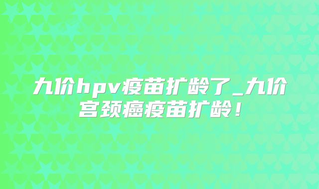 九价hpv疫苗扩龄了_九价宫颈癌疫苗扩龄!
