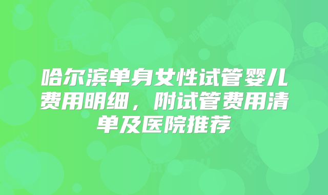 哈尔滨单身女性试管婴儿费用明细,附试管费用清单及医院推荐