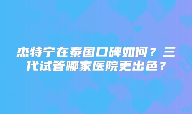 杰特宁在泰国口碑如何？三代试管哪家医院更出色？