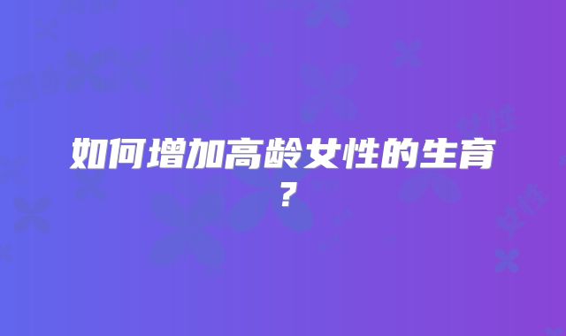 如何增加高龄女性的生育？