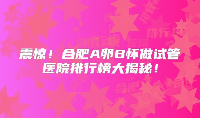 震惊!合肥A卵B怀做试管医院排行榜大揭秘!