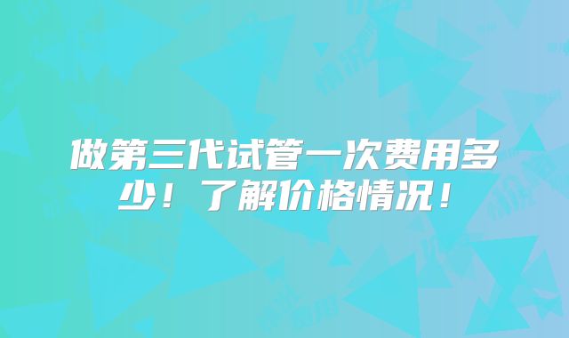 做第三代试管一次费用多少!了解价格情况!