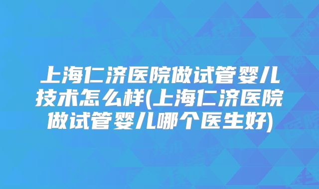 上海仁济医院做试管婴儿技术怎么样(上海仁济医院做试管婴儿哪个医生好)