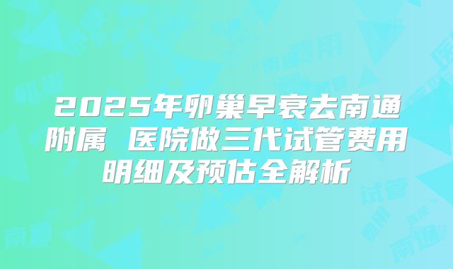 2025年卵巢早衰去南通附属 医院做三代试管费用明细及预估全解析