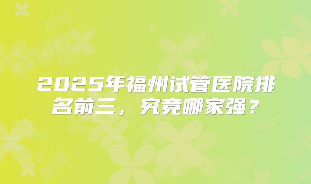 2025年福州试管医院排名前三，究竟哪家强？