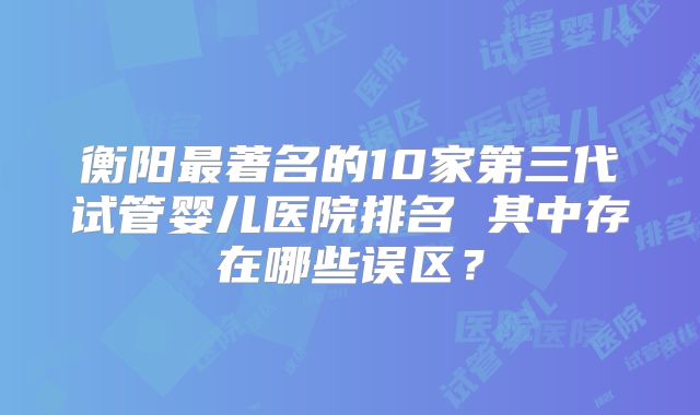 衡阳最著名的10家第三代试管婴儿医院排名 其中存在哪些误区？