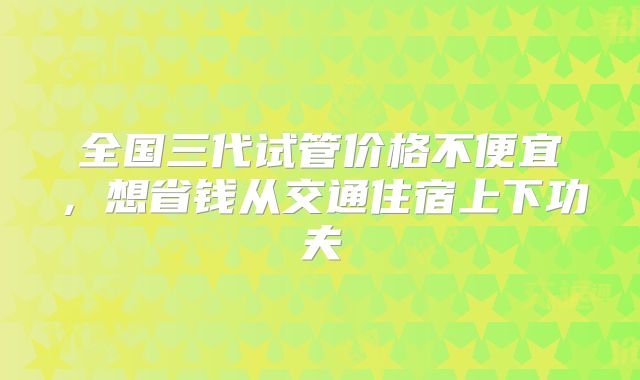 全国三代试管价格不便宜，想省钱从交通住宿上下功夫