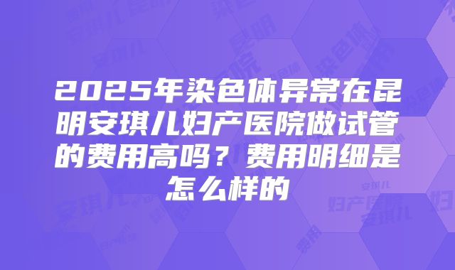 2025年染色体异常在昆明安琪儿妇产医院做试管的费用高吗？费用明细是怎么样的