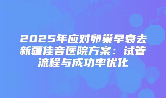 2025年应对卵巢早衰去新疆佳音医院方案：试管流程与成功率优化