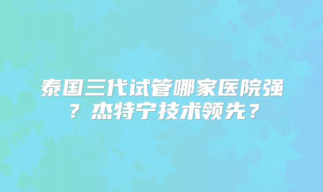 泰国三代试管哪家医院强?杰特宁技术领先?