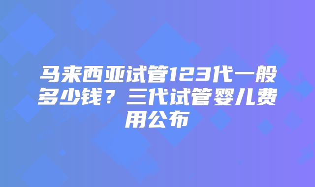 马来西亚试管123代一般多少钱？三代试管婴儿费用公布
