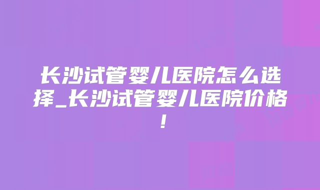 长沙试管婴儿医院怎么选择_长沙试管婴儿医院价格！