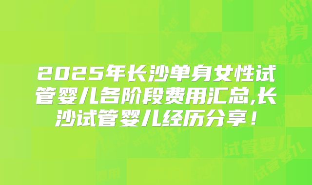2025年长沙单身女性试管婴儿各阶段费用汇总,长沙试管婴儿经历分享！